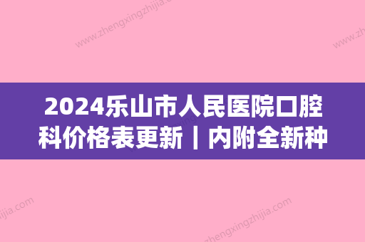 2024乐山市人民医院口腔科价格表更新｜内附全新种植牙体验案例(乐山人民医院种植牙费用)