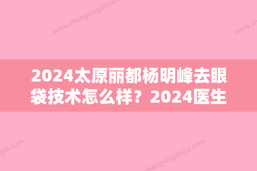 2024太原丽都杨明峰去眼袋技术怎么样？2024医生实力及案例一览