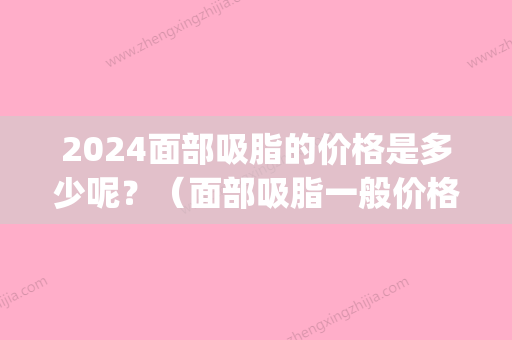 2024面部吸脂的价格是多少呢？（面部吸脂一般价格多少）(脸部吸脂多少钱)