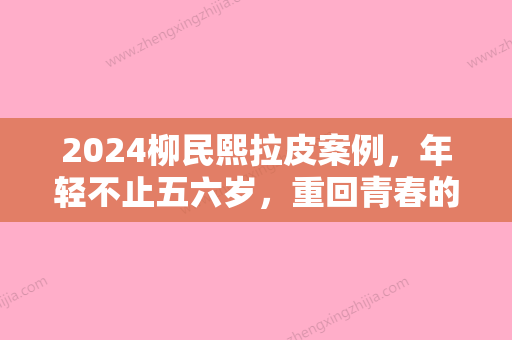 2024柳民熙拉皮案例，年轻不止五六岁，重回青春的秘密