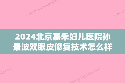 2024北京嘉禾妇儿医院孙景波双眼皮修复技术怎么样？2024全新案例分享