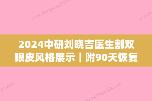 2024中研刘晓吉医生割双眼皮风格展示｜附90天恢复效果图(刘晓吉做的双眼皮)