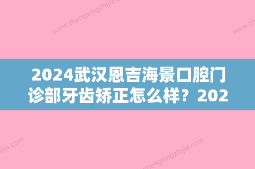 2024武汉恩吉海景口腔门诊部牙齿矫正怎么样？2024全新案例一览