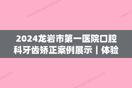 2024龙岩市第一医院口腔科牙齿矫正案例展示｜体验效果及感悟分享(龙岩第一医院牙科医生)