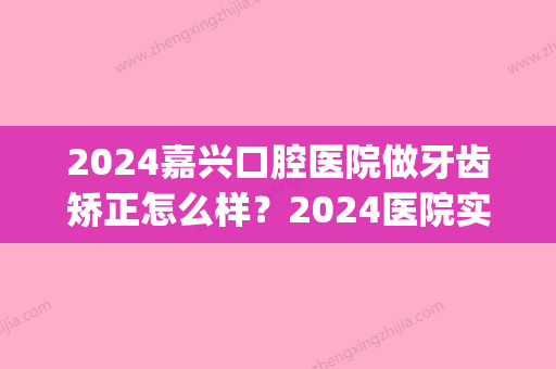 2024嘉兴口腔医院做牙齿矫正怎么样？2024医院实力及案例发布(嘉善矫正牙齿医院)