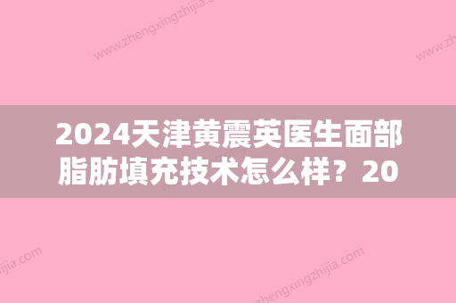 2024天津黄震英医生面部脂肪填充技术怎么样？2024医生实力及案例一览