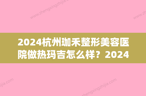 2024杭州珈禾整形美容医院做热玛吉怎么样？2024全新案例一览(珈禾医疗整形)