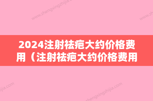 2024注射祛疤大约价格费用（注射祛疤大约价格费用多少钱）