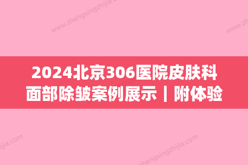 2024北京306医院皮肤科面部除皱案例展示｜附体验前后对比图(北京306医院皮肤科怎么样)