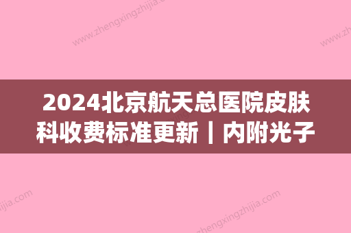 2024北京航天总医院皮肤科收费标准更新｜内附光子嫩肤案例(北京航天总医院 皮肤科)