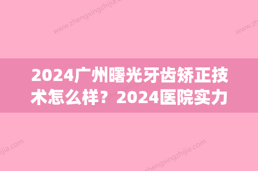 2024广州曙光牙齿矫正技术怎么样？2024医院实力及案例分享(广州曙光医院整牙好不好)