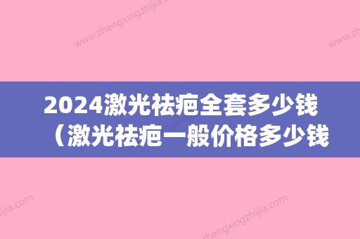 2024激光祛疤全套多少钱（激光祛疤一般价格多少钱）(激光祛斑价格2024)