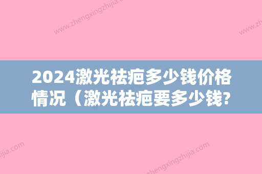 2024激光祛疤多少钱价格情况（激光祛疤要多少钱?）