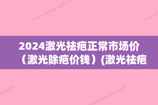 2024激光祛疤正常市场价（激光除疤价钱）(激光祛疤需要多少钱多少时间)