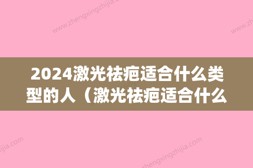 2024激光祛疤适合什么类型的人（激光祛疤适合什么样的疤痕）(什么时候可以激光祛疤)