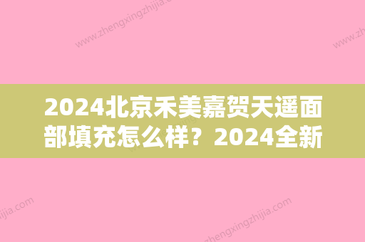 2024北京禾美嘉贺天遥面部填充怎么样？2024全新体验案例公布