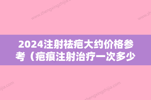 2024注射祛疤大约价格参考（疤痕注射治疗一次多少钱）