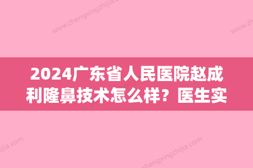 2024广东省人民医院赵成利隆鼻技术怎么样？医生实力及案例公布(广东医科大学整形)