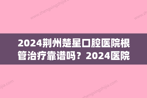 2024荆州楚星口腔医院根管治疗靠谱吗？2024医院实力及案例公布(荆州楚星口腔医院贵吗)