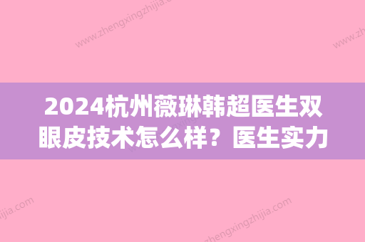 2024杭州薇琳韩超医生双眼皮技术怎么样？医生实力及案例公布(杭州薇琳医疗美容医院韩超)