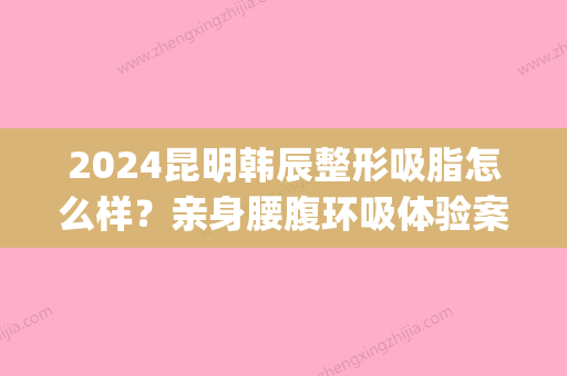 2024昆明韩辰整形吸脂怎么样？亲身腰腹环吸体验案例一览(昆明韩辰整形医院吸脂怎么样)