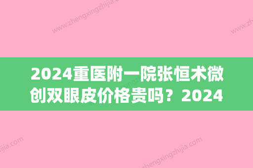 2024重医附一院张恒术微创双眼皮价格贵吗？2024收费标准及案例分享(重医张恒术双眼皮怎么样)