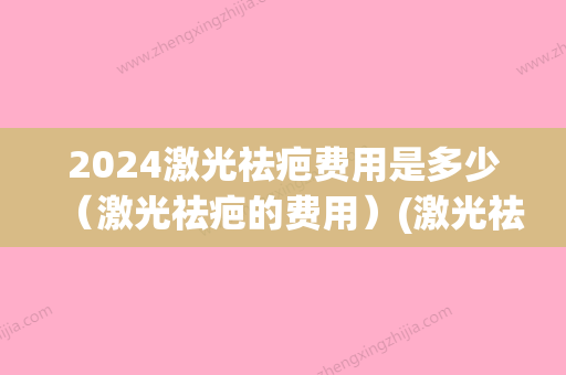 2024激光祛疤费用是多少（激光祛疤的费用）(激光祛疤费用大概需要多少钱)