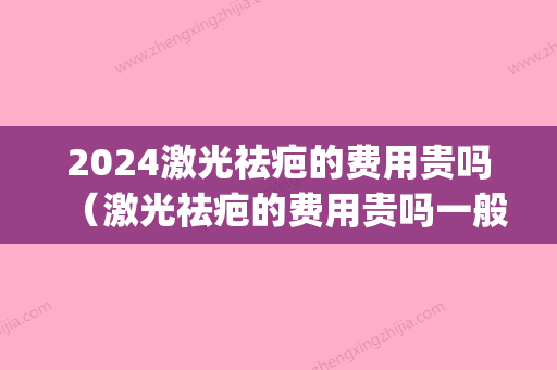 2024激光祛疤的费用贵吗（激光祛疤的费用贵吗一般需要多少钱）(激光祛疤费用大概需要多少钱)