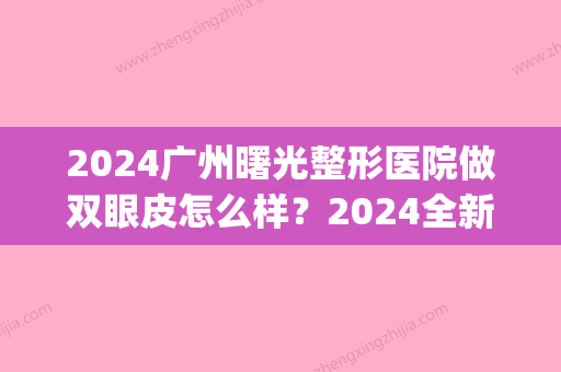 2024广州曙光整形医院做双眼皮怎么样？2024全新体验案例分享(广州曙光做双眼皮好吗)