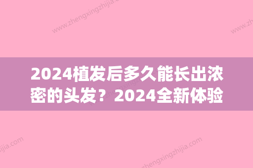 2024植发后多久能长出浓密的头发？2024全新体验案例分享(植发多长时间可以长出头发)