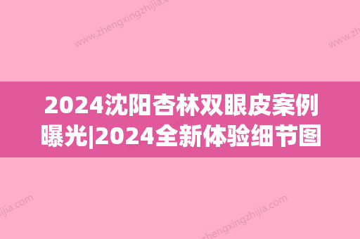 2024沈阳杏林双眼皮案例曝光|2024全新体验细节图一览(沈阳杏林谁做全切双眼皮比较好)