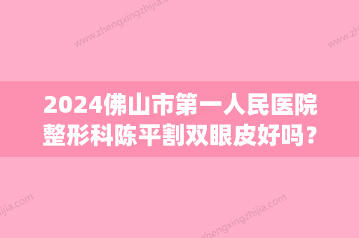 2024佛山市第一人民医院整形科陈平割双眼皮好吗？2024招牌案例展示(广东双眼皮手术)