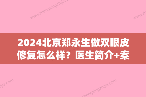 2024北京郑永生做双眼皮修复怎么样？医生简介+案例推荐(王永久做双眼皮修复如何)