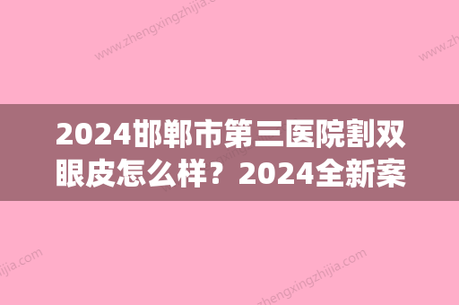 2024邯郸市第三医院割双眼皮怎么样？2024全新案例公布(邯郸市三医院做双眼皮)