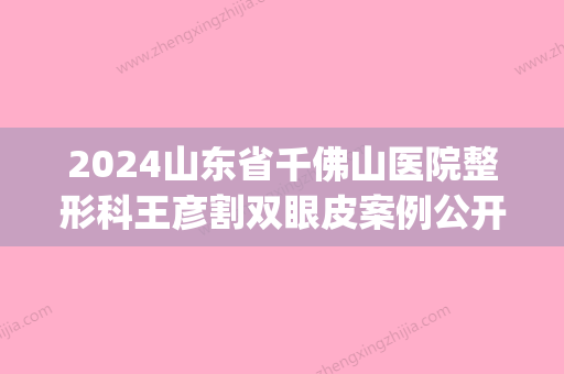 2024山东省千佛山医院整形科王彦割双眼皮案例公开｜附体验效果图(济南千佛山医院割双眼皮)