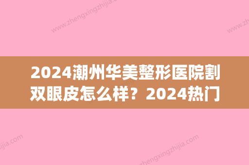 2024潮州华美整形医院割双眼皮怎么样？2024热门案例全新一览(潮州正规整形美容医院)