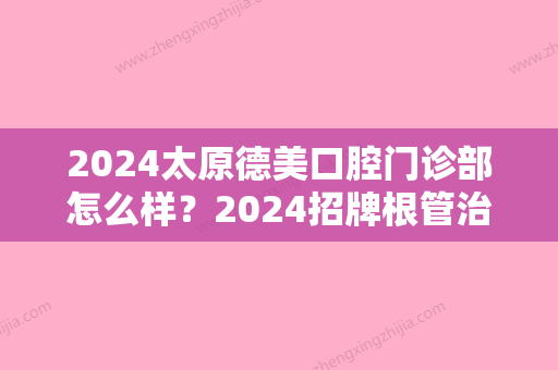 2024太原德美口腔门诊部怎么样？2024招牌根管治疗案例及效果图公布