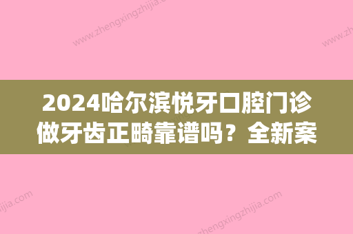 2024哈尔滨悦牙口腔门诊做牙齿正畸靠谱吗？全新案例抢先一览(哈尔滨牙齿正畸哪里好)