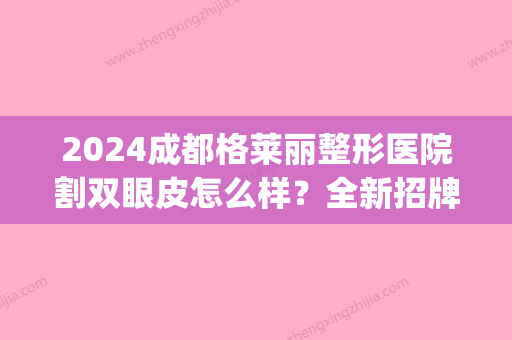 2024成都格莱丽整形医院割双眼皮怎么样？全新招牌案例及效果图公布(格莱美医院做双眼皮)