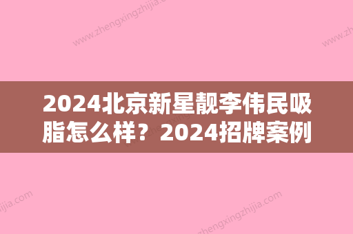 2024北京新星靓李伟民吸脂怎么样？2024招牌案例公开