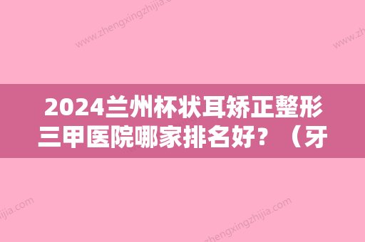 2024兰州杯状耳矫正整形三甲医院哪家排名好？（牙齿矫正兰州哪家医院好）