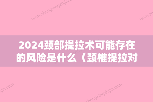 2024颈部提拉术可能存在的风险是什么（颈椎提拉对颈椎有伤害吗）