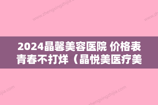 2024晶馨美容医院 价格表青春不打烊（晶悦美医疗美容门诊部）