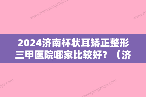 2024济南杯状耳矫正整形三甲医院哪家比较好？（济南比较好的三甲整形医院）