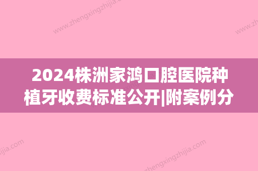 2024株洲家鸿口腔医院种植牙收费标准公开|附案例分享(株洲市中心医院种植牙多少钱)