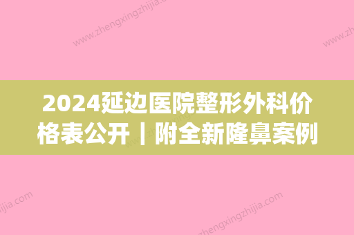 2024延边医院整形外科价格表公开｜附全新隆鼻案例(延边医院整形外科医生)