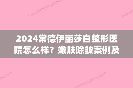 2024常德伊丽莎白整形医院怎么样？嫩肤除皱案例及效果图一览(常德伊丽莎白整形好不好)