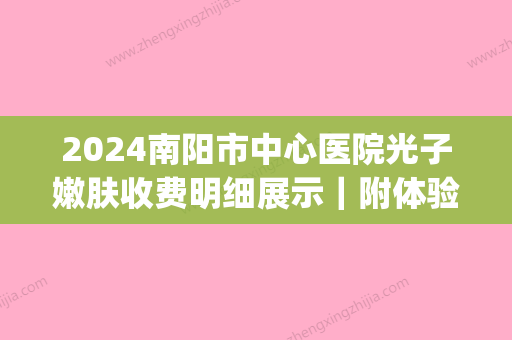 2024南阳市中心医院光子嫩肤收费明细展示｜附体验对比图(信阳中心医院光子嫩肤多少钱)