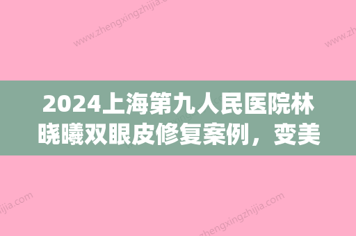 2024上海第九人民医院林晓曦双眼皮修复案例	，变美并不困难(上海九院双眼皮修复专家)