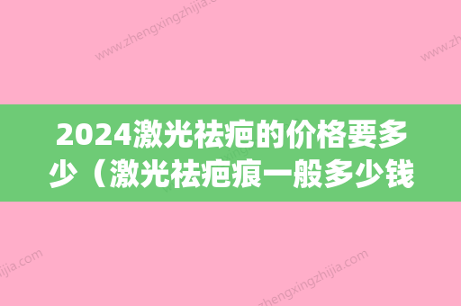 2024激光祛疤的价格要多少（激光祛疤痕一般多少钱）(激光祛疤需要多少钱多少时间)